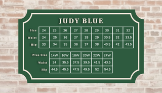Judy Blue Size: 24=waist 24 hip 33, 25=waist 25 hip 34, 26=waist 26 hip 35, 27=waist 27 hip 36, 28=waist 28 hip 37, 29=waist 29 hip 38, 30=waist 30.5 hip 40.5, 31=waist 32 hip 42, 32=waist 33.5 hip 43.5. Plus size: 14W=waist 34 hip 44.5, 16X=waist 35.5 hip 45.5, 18W=waist 37.5 hip 47.5, 20W=waist 39.5 hip 49.5, 22W=waist 41.5 hip 52, 24W=waist 43.5 hip 54.5. 
